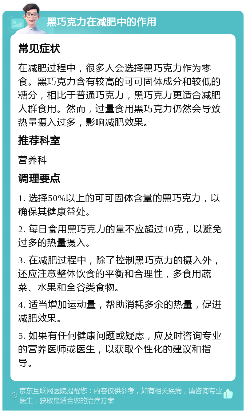 黑巧克力在减肥中的作用 常见症状 在减肥过程中，很多人会选择黑巧克力作为零食。黑巧克力含有较高的可可固体成分和较低的糖分，相比于普通巧克力，黑巧克力更适合减肥人群食用。然而，过量食用黑巧克力仍然会导致热量摄入过多，影响减肥效果。 推荐科室 营养科 调理要点 1. 选择50%以上的可可固体含量的黑巧克力，以确保其健康益处。 2. 每日食用黑巧克力的量不应超过10克，以避免过多的热量摄入。 3. 在减肥过程中，除了控制黑巧克力的摄入外，还应注意整体饮食的平衡和合理性，多食用蔬菜、水果和全谷类食物。 4. 适当增加运动量，帮助消耗多余的热量，促进减肥效果。 5. 如果有任何健康问题或疑虑，应及时咨询专业的营养医师或医生，以获取个性化的建议和指导。