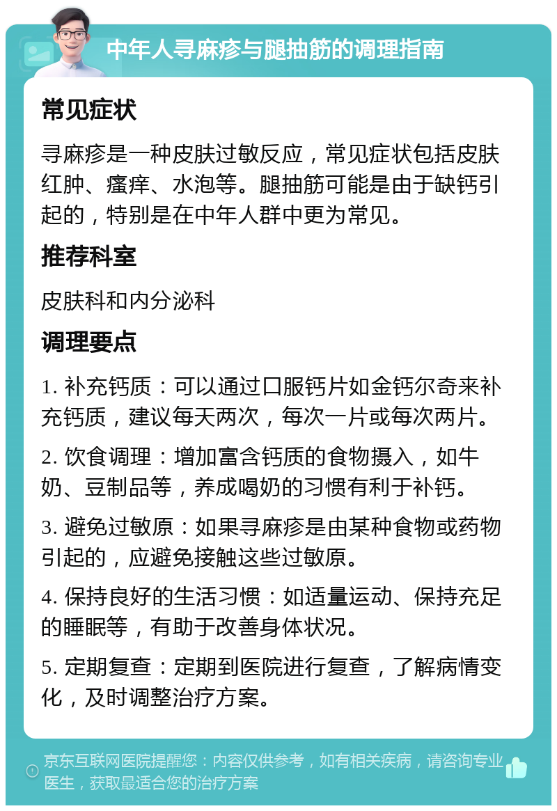 中年人寻麻疹与腿抽筋的调理指南 常见症状 寻麻疹是一种皮肤过敏反应，常见症状包括皮肤红肿、瘙痒、水泡等。腿抽筋可能是由于缺钙引起的，特别是在中年人群中更为常见。 推荐科室 皮肤科和内分泌科 调理要点 1. 补充钙质：可以通过口服钙片如金钙尔奇来补充钙质，建议每天两次，每次一片或每次两片。 2. 饮食调理：增加富含钙质的食物摄入，如牛奶、豆制品等，养成喝奶的习惯有利于补钙。 3. 避免过敏原：如果寻麻疹是由某种食物或药物引起的，应避免接触这些过敏原。 4. 保持良好的生活习惯：如适量运动、保持充足的睡眠等，有助于改善身体状况。 5. 定期复查：定期到医院进行复查，了解病情变化，及时调整治疗方案。