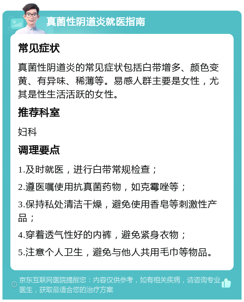 真菌性阴道炎就医指南 常见症状 真菌性阴道炎的常见症状包括白带增多、颜色变黄、有异味、稀薄等。易感人群主要是女性，尤其是性生活活跃的女性。 推荐科室 妇科 调理要点 1.及时就医，进行白带常规检查； 2.遵医嘱使用抗真菌药物，如克霉唑等； 3.保持私处清洁干燥，避免使用香皂等刺激性产品； 4.穿着透气性好的内裤，避免紧身衣物； 5.注意个人卫生，避免与他人共用毛巾等物品。