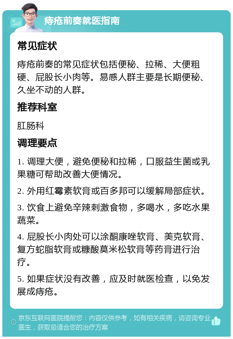 痔疮前奏就医指南 常见症状 痔疮前奏的常见症状包括便秘、拉稀、大便粗硬、屁股长小肉等。易感人群主要是长期便秘、久坐不动的人群。 推荐科室 肛肠科 调理要点 1. 调理大便，避免便秘和拉稀，口服益生菌或乳果糖可帮助改善大便情况。 2. 外用红霉素软膏或百多邦可以缓解局部症状。 3. 饮食上避免辛辣刺激食物，多喝水，多吃水果蔬菜。 4. 屁股长小肉处可以涂酮康唑软膏、美克软膏、复方蛇脂软膏或糠酸莫米松软膏等药膏进行治疗。 5. 如果症状没有改善，应及时就医检查，以免发展成痔疮。