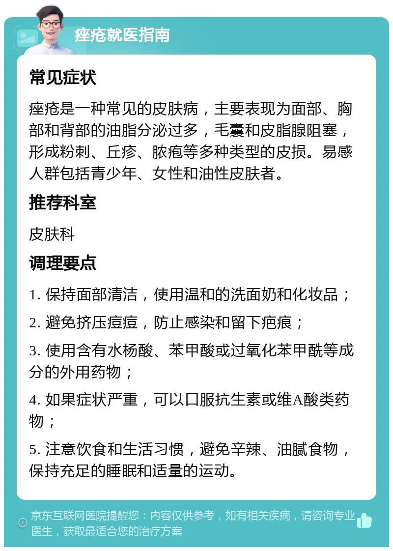 痤疮就医指南 常见症状 痤疮是一种常见的皮肤病，主要表现为面部、胸部和背部的油脂分泌过多，毛囊和皮脂腺阻塞，形成粉刺、丘疹、脓疱等多种类型的皮损。易感人群包括青少年、女性和油性皮肤者。 推荐科室 皮肤科 调理要点 1. 保持面部清洁，使用温和的洗面奶和化妆品； 2. 避免挤压痘痘，防止感染和留下疤痕； 3. 使用含有水杨酸、苯甲酸或过氧化苯甲酰等成分的外用药物； 4. 如果症状严重，可以口服抗生素或维A酸类药物； 5. 注意饮食和生活习惯，避免辛辣、油腻食物，保持充足的睡眠和适量的运动。