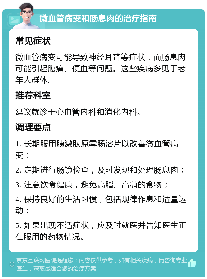 微血管病变和肠息肉的治疗指南 常见症状 微血管病变可能导致神经耳聋等症状，而肠息肉可能引起腹痛、便血等问题。这些疾病多见于老年人群体。 推荐科室 建议就诊于心血管内科和消化内科。 调理要点 1. 长期服用胰激肽原霉肠溶片以改善微血管病变； 2. 定期进行肠镜检查，及时发现和处理肠息肉； 3. 注意饮食健康，避免高脂、高糖的食物； 4. 保持良好的生活习惯，包括规律作息和适量运动； 5. 如果出现不适症状，应及时就医并告知医生正在服用的药物情况。