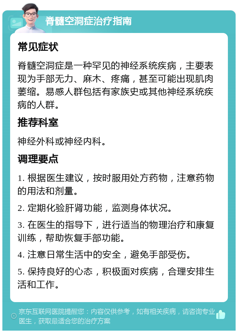 脊髓空洞症治疗指南 常见症状 脊髓空洞症是一种罕见的神经系统疾病，主要表现为手部无力、麻木、疼痛，甚至可能出现肌肉萎缩。易感人群包括有家族史或其他神经系统疾病的人群。 推荐科室 神经外科或神经内科。 调理要点 1. 根据医生建议，按时服用处方药物，注意药物的用法和剂量。 2. 定期化验肝肾功能，监测身体状况。 3. 在医生的指导下，进行适当的物理治疗和康复训练，帮助恢复手部功能。 4. 注意日常生活中的安全，避免手部受伤。 5. 保持良好的心态，积极面对疾病，合理安排生活和工作。