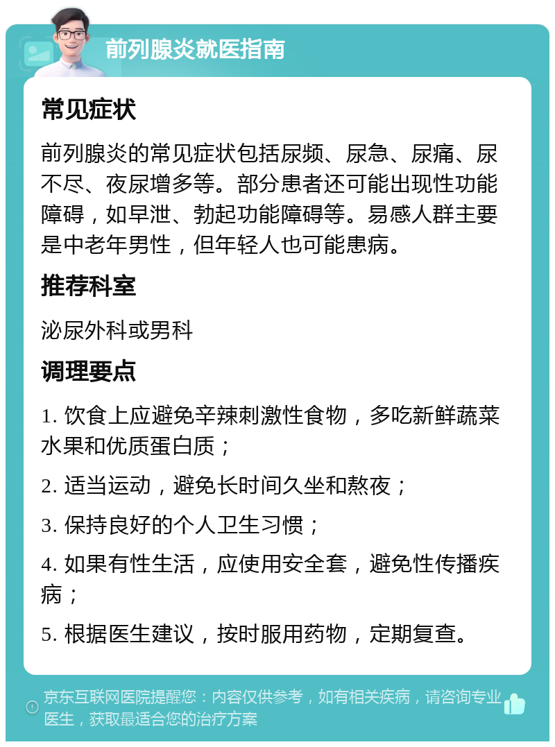 前列腺炎就医指南 常见症状 前列腺炎的常见症状包括尿频、尿急、尿痛、尿不尽、夜尿增多等。部分患者还可能出现性功能障碍，如早泄、勃起功能障碍等。易感人群主要是中老年男性，但年轻人也可能患病。 推荐科室 泌尿外科或男科 调理要点 1. 饮食上应避免辛辣刺激性食物，多吃新鲜蔬菜水果和优质蛋白质； 2. 适当运动，避免长时间久坐和熬夜； 3. 保持良好的个人卫生习惯； 4. 如果有性生活，应使用安全套，避免性传播疾病； 5. 根据医生建议，按时服用药物，定期复查。