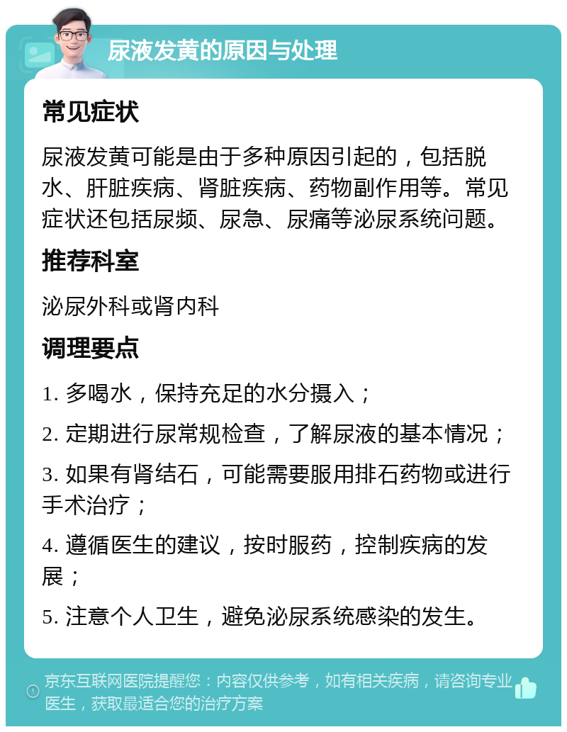 尿液发黄的原因与处理 常见症状 尿液发黄可能是由于多种原因引起的，包括脱水、肝脏疾病、肾脏疾病、药物副作用等。常见症状还包括尿频、尿急、尿痛等泌尿系统问题。 推荐科室 泌尿外科或肾内科 调理要点 1. 多喝水，保持充足的水分摄入； 2. 定期进行尿常规检查，了解尿液的基本情况； 3. 如果有肾结石，可能需要服用排石药物或进行手术治疗； 4. 遵循医生的建议，按时服药，控制疾病的发展； 5. 注意个人卫生，避免泌尿系统感染的发生。