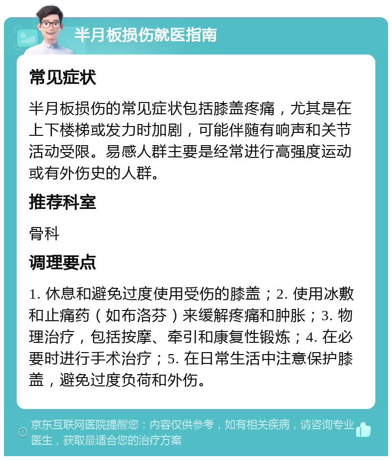 半月板损伤就医指南 常见症状 半月板损伤的常见症状包括膝盖疼痛，尤其是在上下楼梯或发力时加剧，可能伴随有响声和关节活动受限。易感人群主要是经常进行高强度运动或有外伤史的人群。 推荐科室 骨科 调理要点 1. 休息和避免过度使用受伤的膝盖；2. 使用冰敷和止痛药（如布洛芬）来缓解疼痛和肿胀；3. 物理治疗，包括按摩、牵引和康复性锻炼；4. 在必要时进行手术治疗；5. 在日常生活中注意保护膝盖，避免过度负荷和外伤。