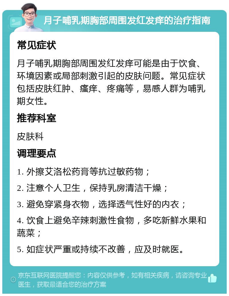 月子哺乳期胸部周围发红发痒的治疗指南 常见症状 月子哺乳期胸部周围发红发痒可能是由于饮食、环境因素或局部刺激引起的皮肤问题。常见症状包括皮肤红肿、瘙痒、疼痛等，易感人群为哺乳期女性。 推荐科室 皮肤科 调理要点 1. 外擦艾洛松药膏等抗过敏药物； 2. 注意个人卫生，保持乳房清洁干燥； 3. 避免穿紧身衣物，选择透气性好的内衣； 4. 饮食上避免辛辣刺激性食物，多吃新鲜水果和蔬菜； 5. 如症状严重或持续不改善，应及时就医。