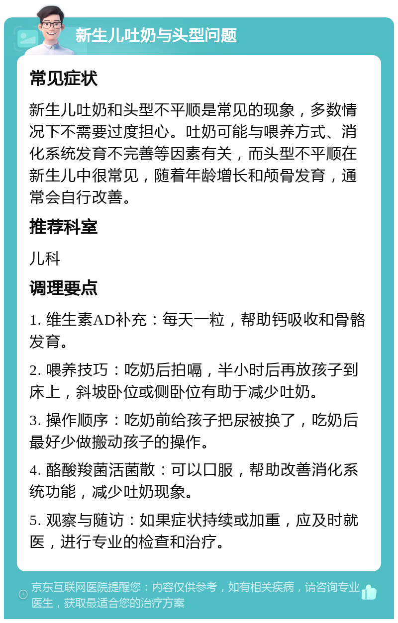 新生儿吐奶与头型问题 常见症状 新生儿吐奶和头型不平顺是常见的现象，多数情况下不需要过度担心。吐奶可能与喂养方式、消化系统发育不完善等因素有关，而头型不平顺在新生儿中很常见，随着年龄增长和颅骨发育，通常会自行改善。 推荐科室 儿科 调理要点 1. 维生素AD补充：每天一粒，帮助钙吸收和骨骼发育。 2. 喂养技巧：吃奶后拍嗝，半小时后再放孩子到床上，斜坡卧位或侧卧位有助于减少吐奶。 3. 操作顺序：吃奶前给孩子把尿被换了，吃奶后最好少做搬动孩子的操作。 4. 酪酸羧菌活菌散：可以口服，帮助改善消化系统功能，减少吐奶现象。 5. 观察与随访：如果症状持续或加重，应及时就医，进行专业的检查和治疗。