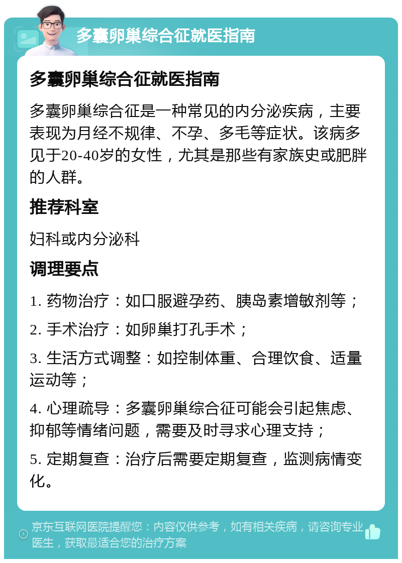 多囊卵巢综合征就医指南 多囊卵巢综合征就医指南 多囊卵巢综合征是一种常见的内分泌疾病，主要表现为月经不规律、不孕、多毛等症状。该病多见于20-40岁的女性，尤其是那些有家族史或肥胖的人群。 推荐科室 妇科或内分泌科 调理要点 1. 药物治疗：如口服避孕药、胰岛素增敏剂等； 2. 手术治疗：如卵巢打孔手术； 3. 生活方式调整：如控制体重、合理饮食、适量运动等； 4. 心理疏导：多囊卵巢综合征可能会引起焦虑、抑郁等情绪问题，需要及时寻求心理支持； 5. 定期复查：治疗后需要定期复查，监测病情变化。