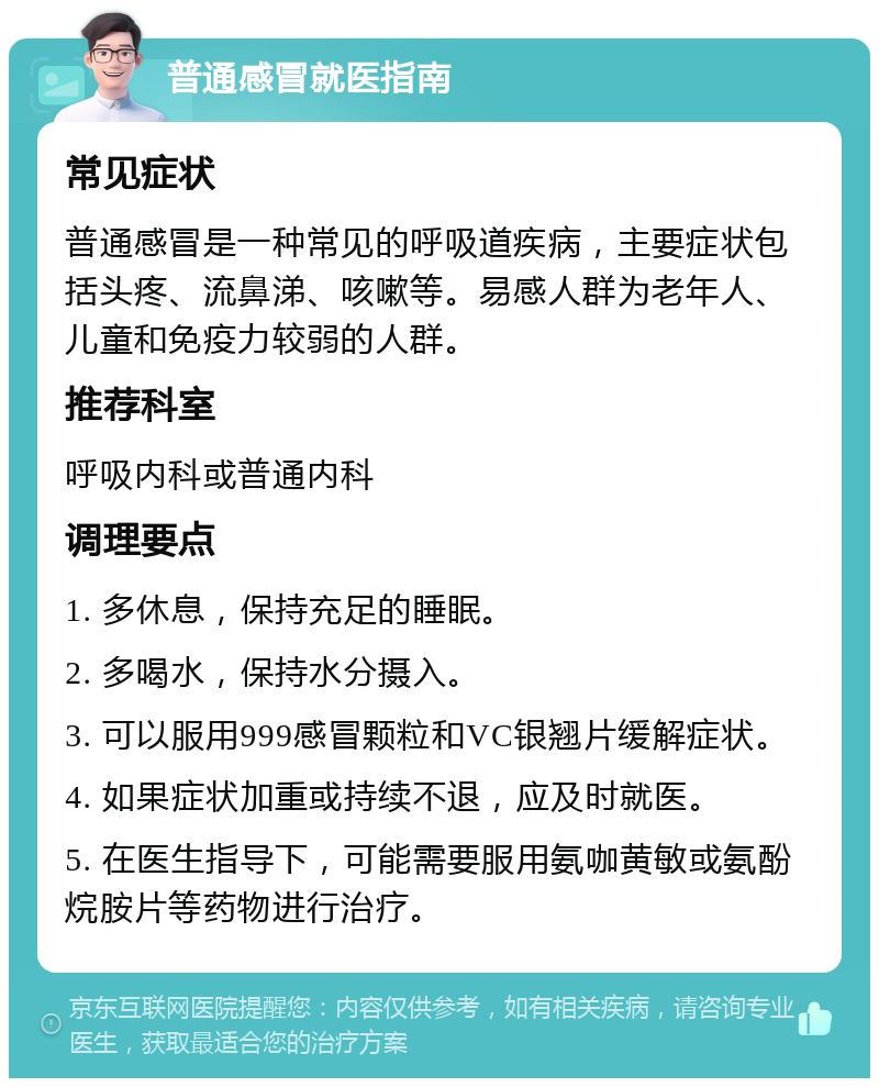 普通感冒就医指南 常见症状 普通感冒是一种常见的呼吸道疾病，主要症状包括头疼、流鼻涕、咳嗽等。易感人群为老年人、儿童和免疫力较弱的人群。 推荐科室 呼吸内科或普通内科 调理要点 1. 多休息，保持充足的睡眠。 2. 多喝水，保持水分摄入。 3. 可以服用999感冒颗粒和VC银翘片缓解症状。 4. 如果症状加重或持续不退，应及时就医。 5. 在医生指导下，可能需要服用氨咖黄敏或氨酚烷胺片等药物进行治疗。