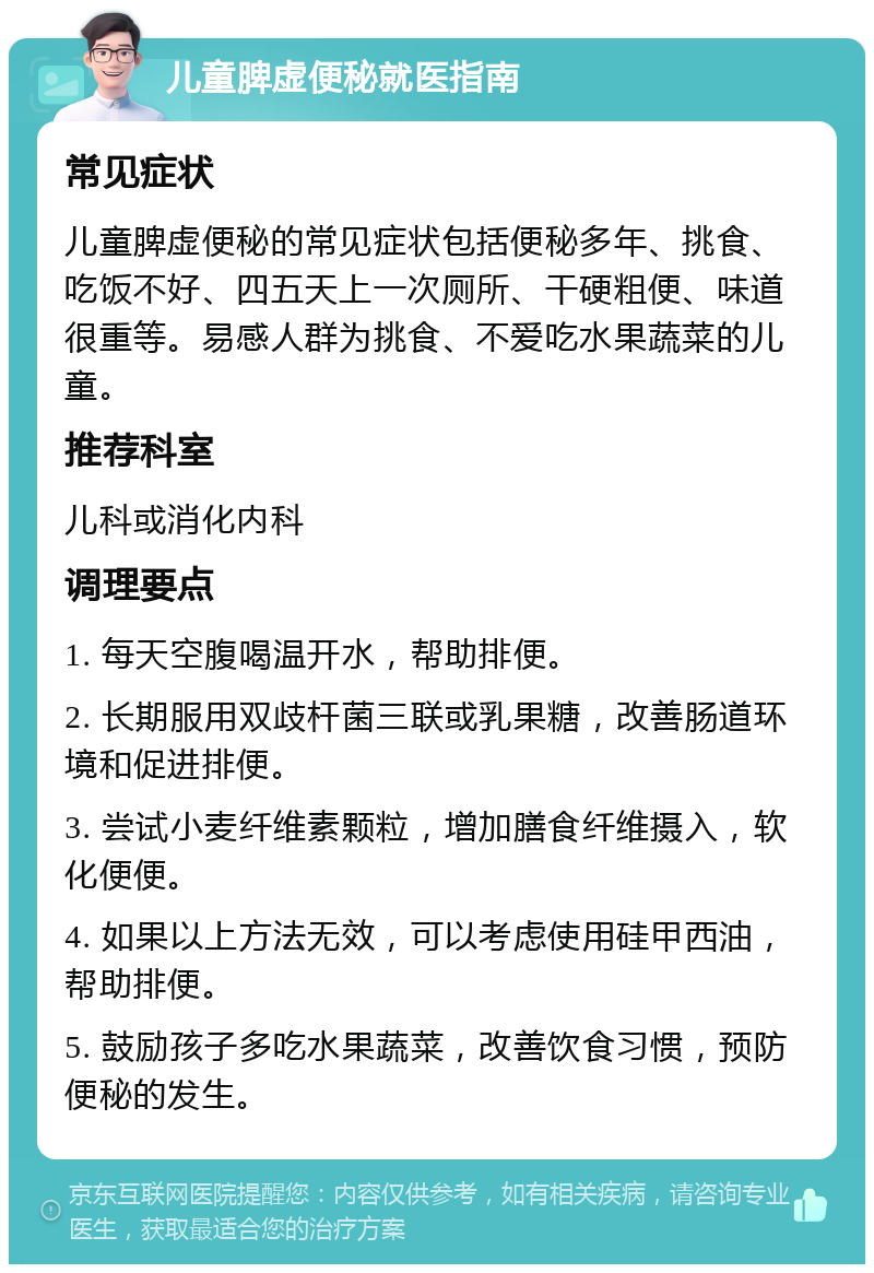 儿童脾虚便秘就医指南 常见症状 儿童脾虚便秘的常见症状包括便秘多年、挑食、吃饭不好、四五天上一次厕所、干硬粗便、味道很重等。易感人群为挑食、不爱吃水果蔬菜的儿童。 推荐科室 儿科或消化内科 调理要点 1. 每天空腹喝温开水，帮助排便。 2. 长期服用双歧杆菌三联或乳果糖，改善肠道环境和促进排便。 3. 尝试小麦纤维素颗粒，增加膳食纤维摄入，软化便便。 4. 如果以上方法无效，可以考虑使用硅甲西油，帮助排便。 5. 鼓励孩子多吃水果蔬菜，改善饮食习惯，预防便秘的发生。