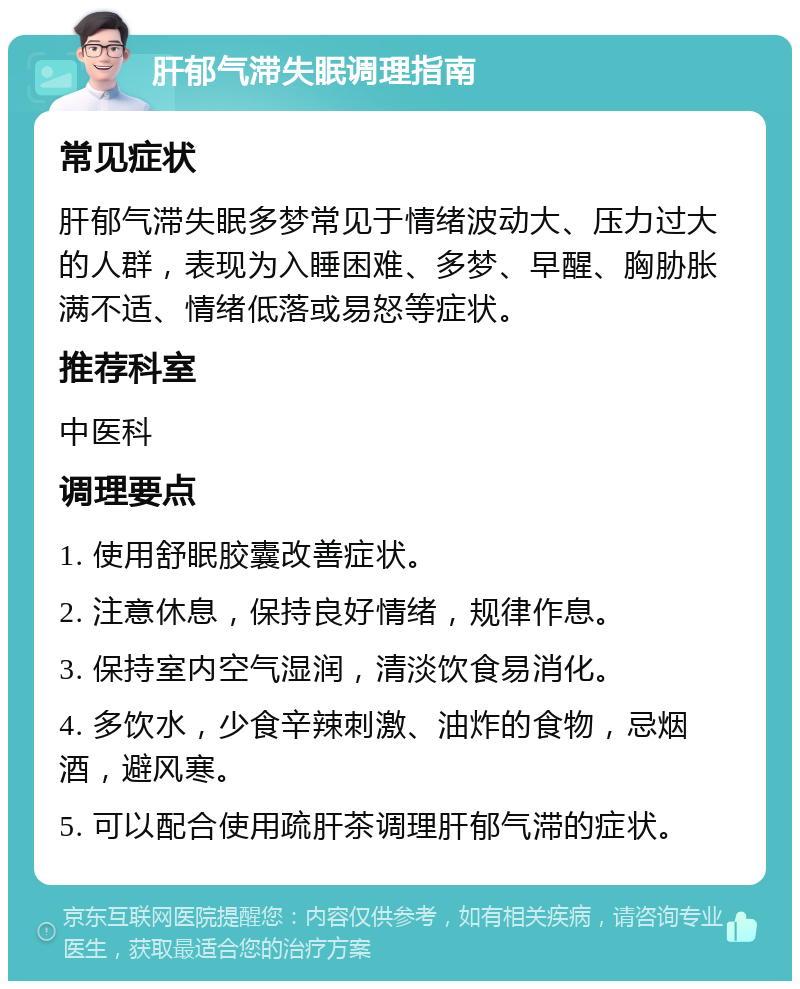 肝郁气滞失眠调理指南 常见症状 肝郁气滞失眠多梦常见于情绪波动大、压力过大的人群，表现为入睡困难、多梦、早醒、胸胁胀满不适、情绪低落或易怒等症状。 推荐科室 中医科 调理要点 1. 使用舒眠胶囊改善症状。 2. 注意休息，保持良好情绪，规律作息。 3. 保持室内空气湿润，清淡饮食易消化。 4. 多饮水，少食辛辣刺激、油炸的食物，忌烟酒，避风寒。 5. 可以配合使用疏肝茶调理肝郁气滞的症状。