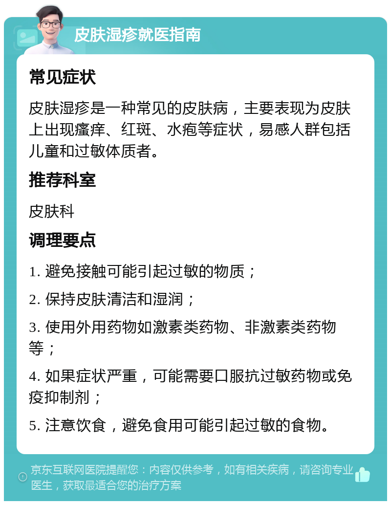 皮肤湿疹就医指南 常见症状 皮肤湿疹是一种常见的皮肤病，主要表现为皮肤上出现瘙痒、红斑、水疱等症状，易感人群包括儿童和过敏体质者。 推荐科室 皮肤科 调理要点 1. 避免接触可能引起过敏的物质； 2. 保持皮肤清洁和湿润； 3. 使用外用药物如激素类药物、非激素类药物等； 4. 如果症状严重，可能需要口服抗过敏药物或免疫抑制剂； 5. 注意饮食，避免食用可能引起过敏的食物。