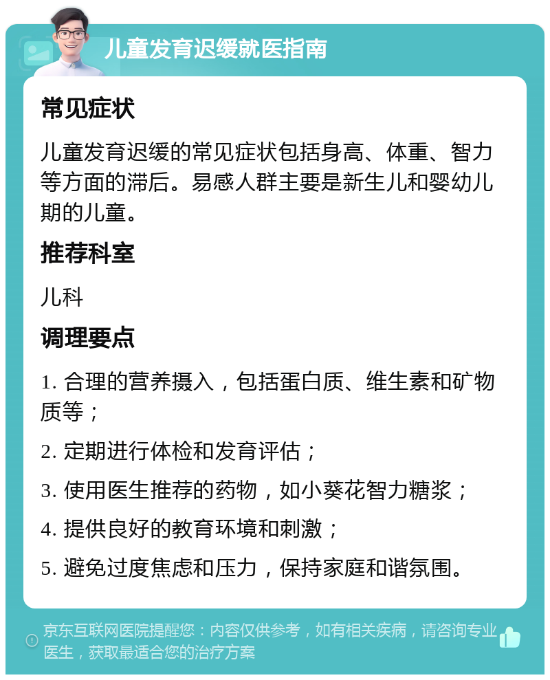 儿童发育迟缓就医指南 常见症状 儿童发育迟缓的常见症状包括身高、体重、智力等方面的滞后。易感人群主要是新生儿和婴幼儿期的儿童。 推荐科室 儿科 调理要点 1. 合理的营养摄入，包括蛋白质、维生素和矿物质等； 2. 定期进行体检和发育评估； 3. 使用医生推荐的药物，如小葵花智力糖浆； 4. 提供良好的教育环境和刺激； 5. 避免过度焦虑和压力，保持家庭和谐氛围。