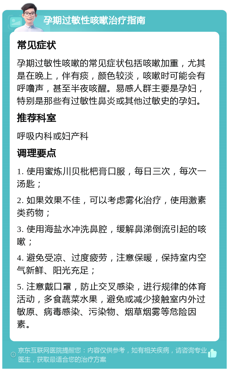 孕期过敏性咳嗽治疗指南 常见症状 孕期过敏性咳嗽的常见症状包括咳嗽加重，尤其是在晚上，伴有痰，颜色较淡，咳嗽时可能会有呼噜声，甚至半夜咳醒。易感人群主要是孕妇，特别是那些有过敏性鼻炎或其他过敏史的孕妇。 推荐科室 呼吸内科或妇产科 调理要点 1. 使用蜜炼川贝枇杷膏口服，每日三次，每次一汤匙； 2. 如果效果不佳，可以考虑雾化治疗，使用激素类药物； 3. 使用海盐水冲洗鼻腔，缓解鼻涕倒流引起的咳嗽； 4. 避免受凉、过度疲劳，注意保暖，保持室内空气新鲜、阳光充足； 5. 注意戴口罩，防止交叉感染，进行规律的体育活动，多食蔬菜水果，避免或减少接触室内外过敏原、病毒感染、污染物、烟草烟雾等危险因素。