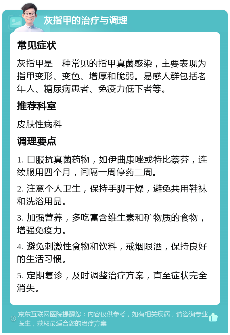 灰指甲的治疗与调理 常见症状 灰指甲是一种常见的指甲真菌感染，主要表现为指甲变形、变色、增厚和脆弱。易感人群包括老年人、糖尿病患者、免疫力低下者等。 推荐科室 皮肤性病科 调理要点 1. 口服抗真菌药物，如伊曲康唑或特比萘芬，连续服用四个月，间隔一周停药三周。 2. 注意个人卫生，保持手脚干燥，避免共用鞋袜和洗浴用品。 3. 加强营养，多吃富含维生素和矿物质的食物，增强免疫力。 4. 避免刺激性食物和饮料，戒烟限酒，保持良好的生活习惯。 5. 定期复诊，及时调整治疗方案，直至症状完全消失。