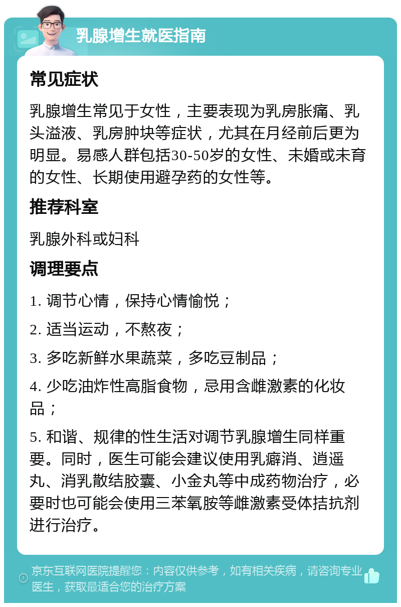 乳腺增生就医指南 常见症状 乳腺增生常见于女性，主要表现为乳房胀痛、乳头溢液、乳房肿块等症状，尤其在月经前后更为明显。易感人群包括30-50岁的女性、未婚或未育的女性、长期使用避孕药的女性等。 推荐科室 乳腺外科或妇科 调理要点 1. 调节心情，保持心情愉悦； 2. 适当运动，不熬夜； 3. 多吃新鲜水果蔬菜，多吃豆制品； 4. 少吃油炸性高脂食物，忌用含雌激素的化妆品； 5. 和谐、规律的性生活对调节乳腺增生同样重要。同时，医生可能会建议使用乳癖消、逍遥丸、消乳散结胶囊、小金丸等中成药物治疗，必要时也可能会使用三苯氧胺等雌激素受体拮抗剂进行治疗。