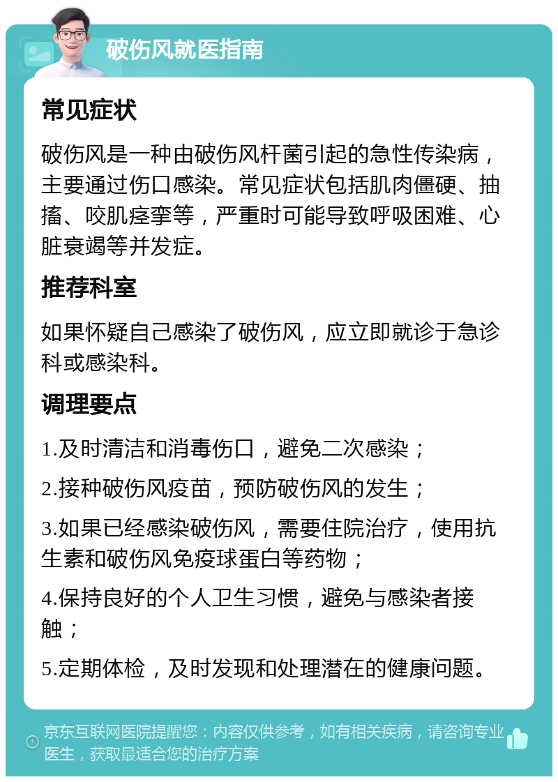 破伤风就医指南 常见症状 破伤风是一种由破伤风杆菌引起的急性传染病，主要通过伤口感染。常见症状包括肌肉僵硬、抽搐、咬肌痉挛等，严重时可能导致呼吸困难、心脏衰竭等并发症。 推荐科室 如果怀疑自己感染了破伤风，应立即就诊于急诊科或感染科。 调理要点 1.及时清洁和消毒伤口，避免二次感染； 2.接种破伤风疫苗，预防破伤风的发生； 3.如果已经感染破伤风，需要住院治疗，使用抗生素和破伤风免疫球蛋白等药物； 4.保持良好的个人卫生习惯，避免与感染者接触； 5.定期体检，及时发现和处理潜在的健康问题。