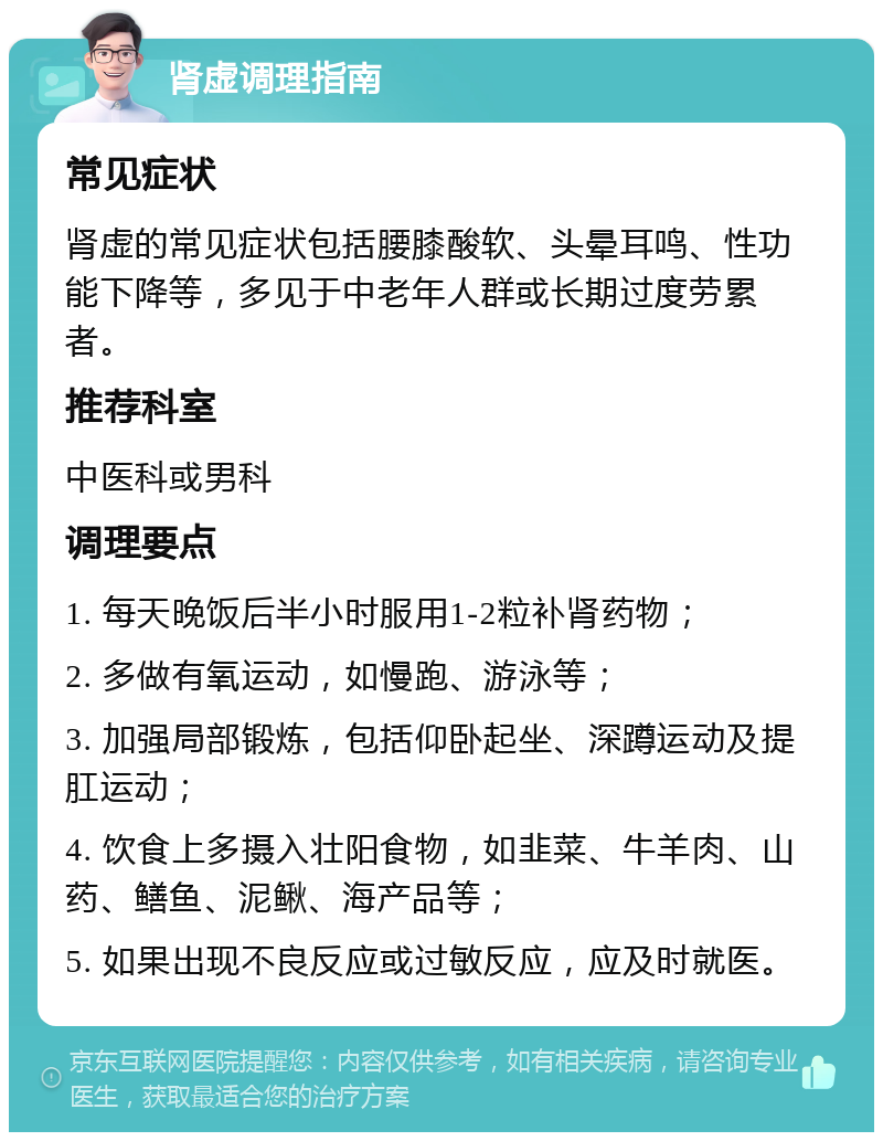 肾虚调理指南 常见症状 肾虚的常见症状包括腰膝酸软、头晕耳鸣、性功能下降等，多见于中老年人群或长期过度劳累者。 推荐科室 中医科或男科 调理要点 1. 每天晚饭后半小时服用1-2粒补肾药物； 2. 多做有氧运动，如慢跑、游泳等； 3. 加强局部锻炼，包括仰卧起坐、深蹲运动及提肛运动； 4. 饮食上多摄入壮阳食物，如韭菜、牛羊肉、山药、鳝鱼、泥鳅、海产品等； 5. 如果出现不良反应或过敏反应，应及时就医。