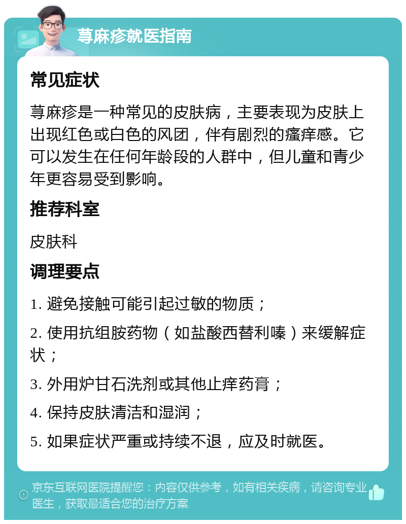 荨麻疹就医指南 常见症状 荨麻疹是一种常见的皮肤病，主要表现为皮肤上出现红色或白色的风团，伴有剧烈的瘙痒感。它可以发生在任何年龄段的人群中，但儿童和青少年更容易受到影响。 推荐科室 皮肤科 调理要点 1. 避免接触可能引起过敏的物质； 2. 使用抗组胺药物（如盐酸西替利嗪）来缓解症状； 3. 外用炉甘石洗剂或其他止痒药膏； 4. 保持皮肤清洁和湿润； 5. 如果症状严重或持续不退，应及时就医。