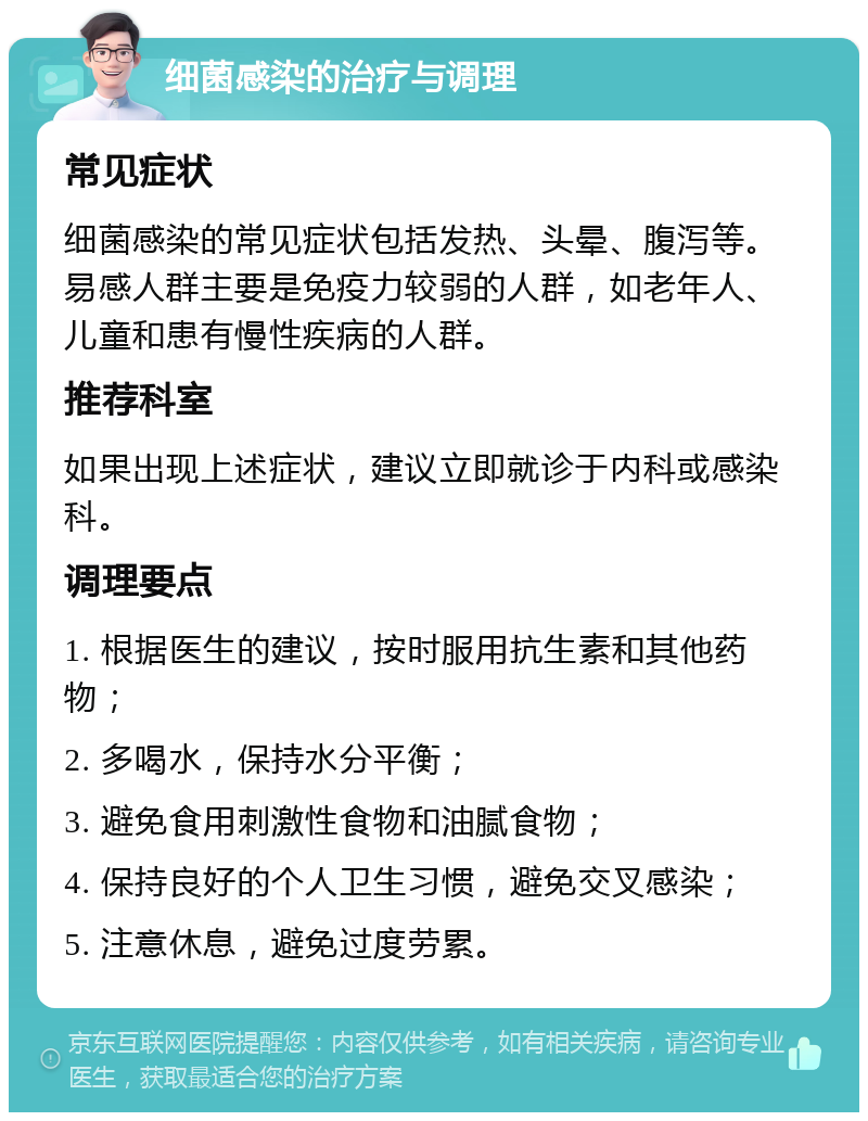 细菌感染的治疗与调理 常见症状 细菌感染的常见症状包括发热、头晕、腹泻等。易感人群主要是免疫力较弱的人群，如老年人、儿童和患有慢性疾病的人群。 推荐科室 如果出现上述症状，建议立即就诊于内科或感染科。 调理要点 1. 根据医生的建议，按时服用抗生素和其他药物； 2. 多喝水，保持水分平衡； 3. 避免食用刺激性食物和油腻食物； 4. 保持良好的个人卫生习惯，避免交叉感染； 5. 注意休息，避免过度劳累。