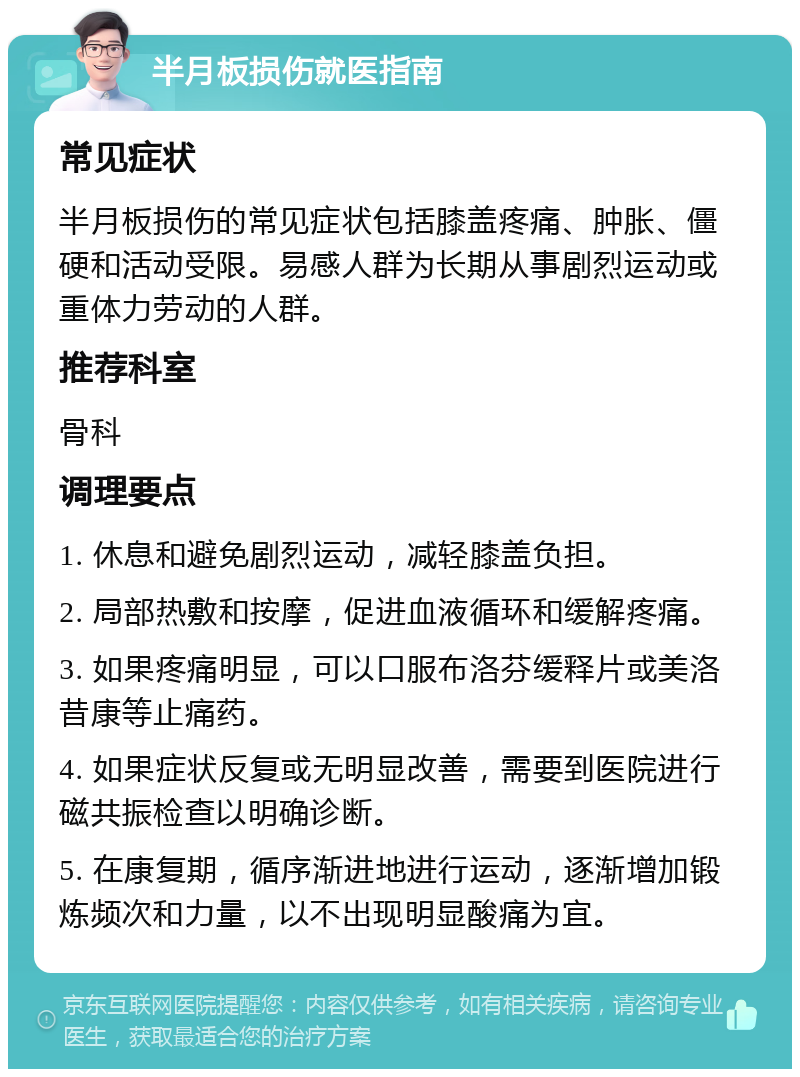 半月板损伤就医指南 常见症状 半月板损伤的常见症状包括膝盖疼痛、肿胀、僵硬和活动受限。易感人群为长期从事剧烈运动或重体力劳动的人群。 推荐科室 骨科 调理要点 1. 休息和避免剧烈运动，减轻膝盖负担。 2. 局部热敷和按摩，促进血液循环和缓解疼痛。 3. 如果疼痛明显，可以口服布洛芬缓释片或美洛昔康等止痛药。 4. 如果症状反复或无明显改善，需要到医院进行磁共振检查以明确诊断。 5. 在康复期，循序渐进地进行运动，逐渐增加锻炼频次和力量，以不出现明显酸痛为宜。