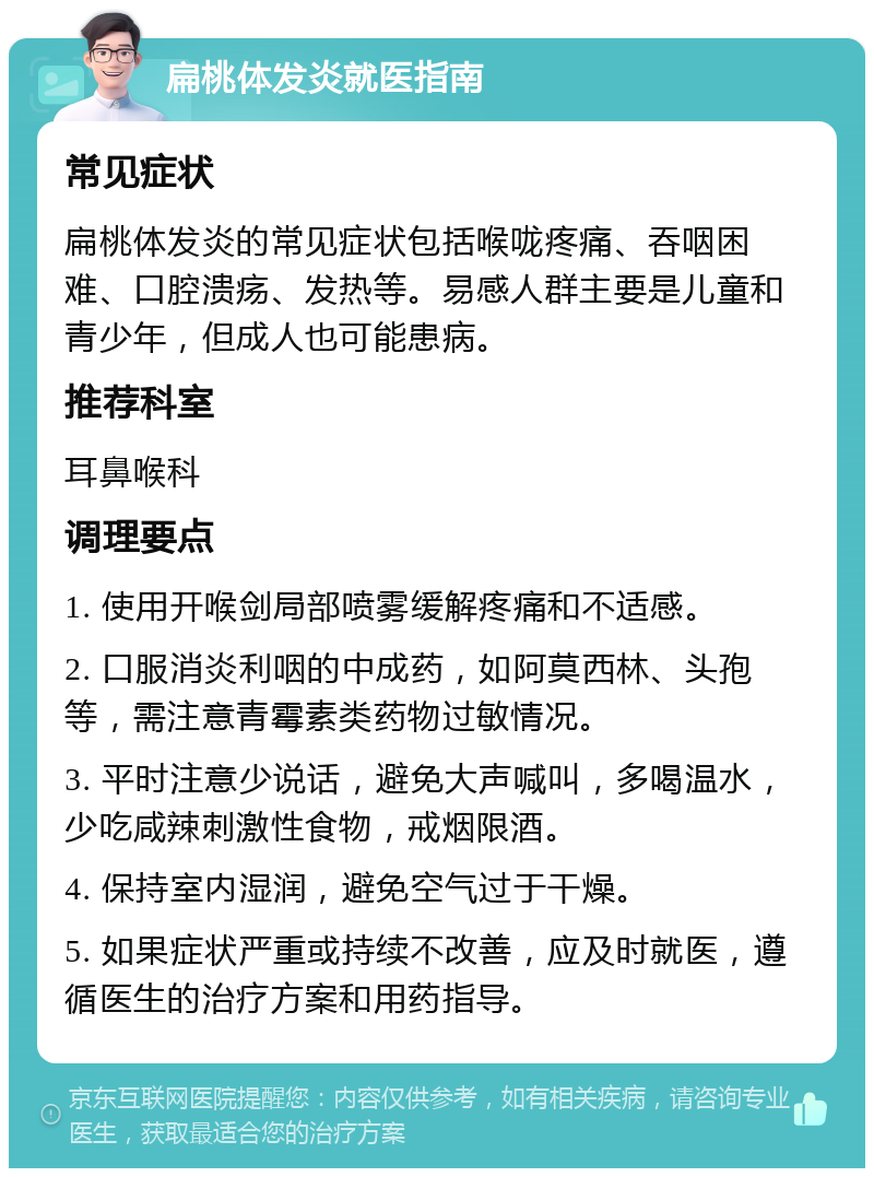 扁桃体发炎就医指南 常见症状 扁桃体发炎的常见症状包括喉咙疼痛、吞咽困难、口腔溃疡、发热等。易感人群主要是儿童和青少年，但成人也可能患病。 推荐科室 耳鼻喉科 调理要点 1. 使用开喉剑局部喷雾缓解疼痛和不适感。 2. 口服消炎利咽的中成药，如阿莫西林、头孢等，需注意青霉素类药物过敏情况。 3. 平时注意少说话，避免大声喊叫，多喝温水，少吃咸辣刺激性食物，戒烟限酒。 4. 保持室内湿润，避免空气过于干燥。 5. 如果症状严重或持续不改善，应及时就医，遵循医生的治疗方案和用药指导。