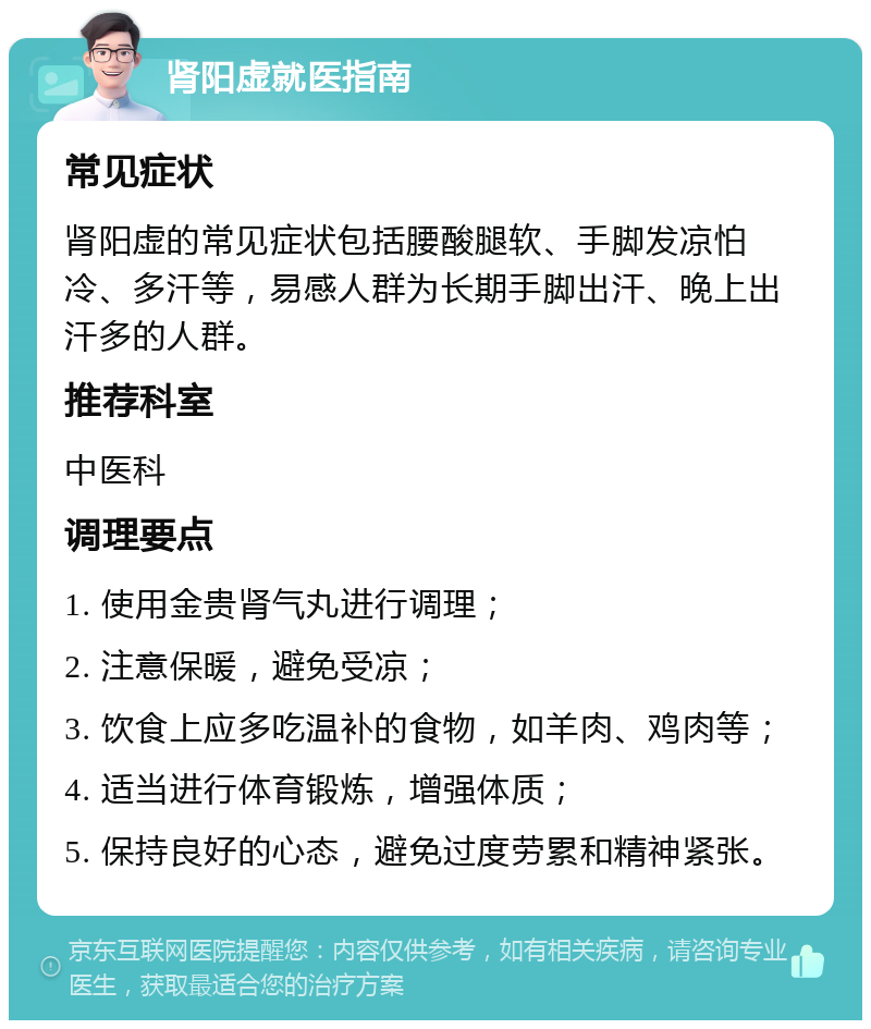 肾阳虚就医指南 常见症状 肾阳虚的常见症状包括腰酸腿软、手脚发凉怕冷、多汗等，易感人群为长期手脚出汗、晚上出汗多的人群。 推荐科室 中医科 调理要点 1. 使用金贵肾气丸进行调理； 2. 注意保暖，避免受凉； 3. 饮食上应多吃温补的食物，如羊肉、鸡肉等； 4. 适当进行体育锻炼，增强体质； 5. 保持良好的心态，避免过度劳累和精神紧张。