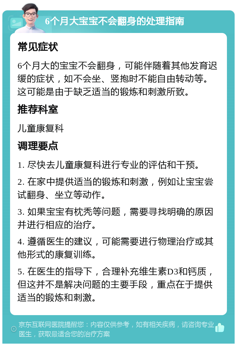 6个月大宝宝不会翻身的处理指南 常见症状 6个月大的宝宝不会翻身，可能伴随着其他发育迟缓的症状，如不会坐、竖抱时不能自由转动等。这可能是由于缺乏适当的锻炼和刺激所致。 推荐科室 儿童康复科 调理要点 1. 尽快去儿童康复科进行专业的评估和干预。 2. 在家中提供适当的锻炼和刺激，例如让宝宝尝试翻身、坐立等动作。 3. 如果宝宝有枕秃等问题，需要寻找明确的原因并进行相应的治疗。 4. 遵循医生的建议，可能需要进行物理治疗或其他形式的康复训练。 5. 在医生的指导下，合理补充维生素D3和钙质，但这并不是解决问题的主要手段，重点在于提供适当的锻炼和刺激。