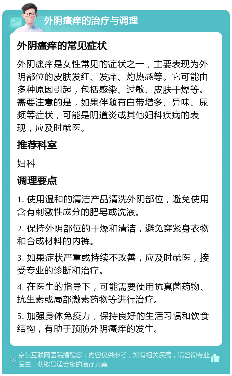 外阴瘙痒的治疗与调理 外阴瘙痒的常见症状 外阴瘙痒是女性常见的症状之一，主要表现为外阴部位的皮肤发红、发痒、灼热感等。它可能由多种原因引起，包括感染、过敏、皮肤干燥等。需要注意的是，如果伴随有白带增多、异味、尿频等症状，可能是阴道炎或其他妇科疾病的表现，应及时就医。 推荐科室 妇科 调理要点 1. 使用温和的清洁产品清洗外阴部位，避免使用含有刺激性成分的肥皂或洗液。 2. 保持外阴部位的干燥和清洁，避免穿紧身衣物和合成材料的内裤。 3. 如果症状严重或持续不改善，应及时就医，接受专业的诊断和治疗。 4. 在医生的指导下，可能需要使用抗真菌药物、抗生素或局部激素药物等进行治疗。 5. 加强身体免疫力，保持良好的生活习惯和饮食结构，有助于预防外阴瘙痒的发生。