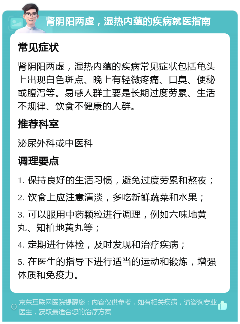 肾阴阳两虚，湿热内蕴的疾病就医指南 常见症状 肾阴阳两虚，湿热内蕴的疾病常见症状包括龟头上出现白色斑点、晚上有轻微疼痛、口臭、便秘或腹泻等。易感人群主要是长期过度劳累、生活不规律、饮食不健康的人群。 推荐科室 泌尿外科或中医科 调理要点 1. 保持良好的生活习惯，避免过度劳累和熬夜； 2. 饮食上应注意清淡，多吃新鲜蔬菜和水果； 3. 可以服用中药颗粒进行调理，例如六味地黄丸、知柏地黄丸等； 4. 定期进行体检，及时发现和治疗疾病； 5. 在医生的指导下进行适当的运动和锻炼，增强体质和免疫力。