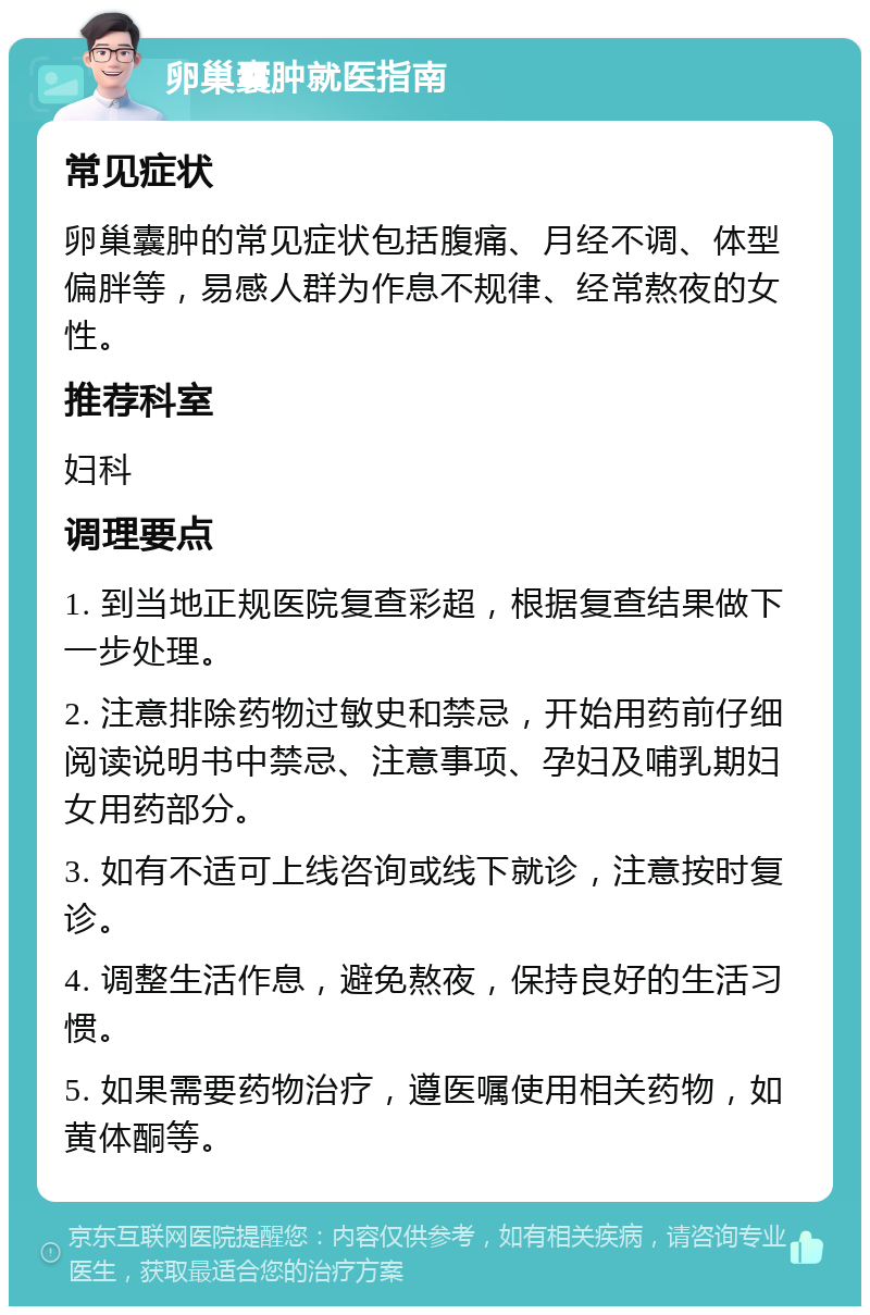 卵巢囊肿就医指南 常见症状 卵巢囊肿的常见症状包括腹痛、月经不调、体型偏胖等，易感人群为作息不规律、经常熬夜的女性。 推荐科室 妇科 调理要点 1. 到当地正规医院复查彩超，根据复查结果做下一步处理。 2. 注意排除药物过敏史和禁忌，开始用药前仔细阅读说明书中禁忌、注意事项、孕妇及哺乳期妇女用药部分。 3. 如有不适可上线咨询或线下就诊，注意按时复诊。 4. 调整生活作息，避免熬夜，保持良好的生活习惯。 5. 如果需要药物治疗，遵医嘱使用相关药物，如黄体酮等。