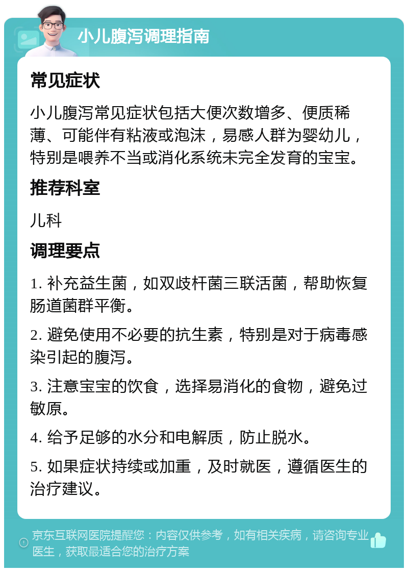 小儿腹泻调理指南 常见症状 小儿腹泻常见症状包括大便次数增多、便质稀薄、可能伴有粘液或泡沫，易感人群为婴幼儿，特别是喂养不当或消化系统未完全发育的宝宝。 推荐科室 儿科 调理要点 1. 补充益生菌，如双歧杆菌三联活菌，帮助恢复肠道菌群平衡。 2. 避免使用不必要的抗生素，特别是对于病毒感染引起的腹泻。 3. 注意宝宝的饮食，选择易消化的食物，避免过敏原。 4. 给予足够的水分和电解质，防止脱水。 5. 如果症状持续或加重，及时就医，遵循医生的治疗建议。