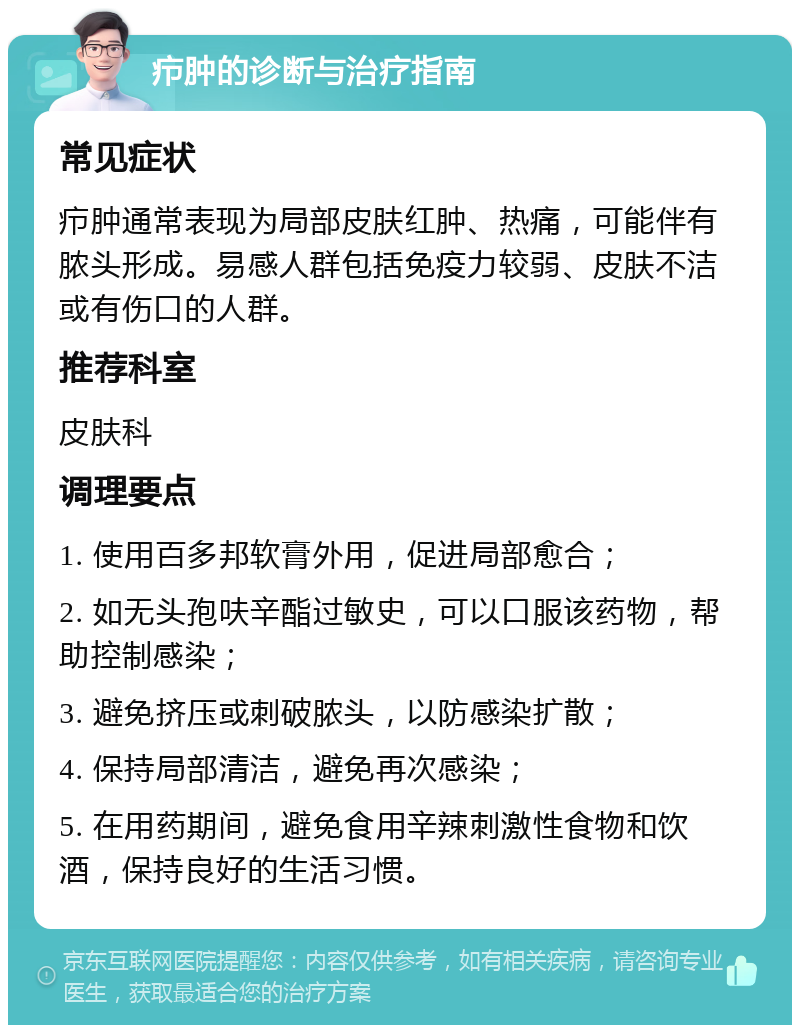 疖肿的诊断与治疗指南 常见症状 疖肿通常表现为局部皮肤红肿、热痛，可能伴有脓头形成。易感人群包括免疫力较弱、皮肤不洁或有伤口的人群。 推荐科室 皮肤科 调理要点 1. 使用百多邦软膏外用，促进局部愈合； 2. 如无头孢呋辛酯过敏史，可以口服该药物，帮助控制感染； 3. 避免挤压或刺破脓头，以防感染扩散； 4. 保持局部清洁，避免再次感染； 5. 在用药期间，避免食用辛辣刺激性食物和饮酒，保持良好的生活习惯。