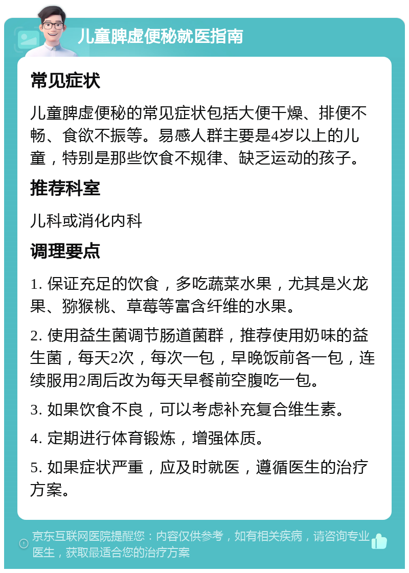 儿童脾虚便秘就医指南 常见症状 儿童脾虚便秘的常见症状包括大便干燥、排便不畅、食欲不振等。易感人群主要是4岁以上的儿童，特别是那些饮食不规律、缺乏运动的孩子。 推荐科室 儿科或消化内科 调理要点 1. 保证充足的饮食，多吃蔬菜水果，尤其是火龙果、猕猴桃、草莓等富含纤维的水果。 2. 使用益生菌调节肠道菌群，推荐使用奶味的益生菌，每天2次，每次一包，早晚饭前各一包，连续服用2周后改为每天早餐前空腹吃一包。 3. 如果饮食不良，可以考虑补充复合维生素。 4. 定期进行体育锻炼，增强体质。 5. 如果症状严重，应及时就医，遵循医生的治疗方案。