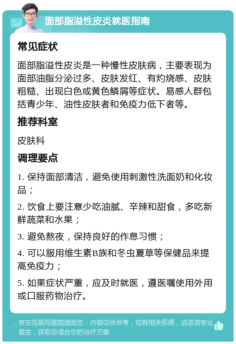 面部脂溢性皮炎就医指南 常见症状 面部脂溢性皮炎是一种慢性皮肤病，主要表现为面部油脂分泌过多、皮肤发红、有灼烧感、皮肤粗糙、出现白色或黄色鳞屑等症状。易感人群包括青少年、油性皮肤者和免疫力低下者等。 推荐科室 皮肤科 调理要点 1. 保持面部清洁，避免使用刺激性洗面奶和化妆品； 2. 饮食上要注意少吃油腻、辛辣和甜食，多吃新鲜蔬菜和水果； 3. 避免熬夜，保持良好的作息习惯； 4. 可以服用维生素B族和冬虫夏草等保健品来提高免疫力； 5. 如果症状严重，应及时就医，遵医嘱使用外用或口服药物治疗。