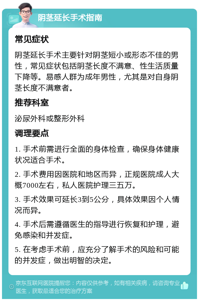 阴茎延长手术指南 常见症状 阴茎延长手术主要针对阴茎短小或形态不佳的男性，常见症状包括阴茎长度不满意、性生活质量下降等。易感人群为成年男性，尤其是对自身阴茎长度不满意者。 推荐科室 泌尿外科或整形外科 调理要点 1. 手术前需进行全面的身体检查，确保身体健康状况适合手术。 2. 手术费用因医院和地区而异，正规医院成人大概7000左右，私人医院护理三五万。 3. 手术效果可延长3到5公分，具体效果因个人情况而异。 4. 手术后需遵循医生的指导进行恢复和护理，避免感染和并发症。 5. 在考虑手术前，应充分了解手术的风险和可能的并发症，做出明智的决定。