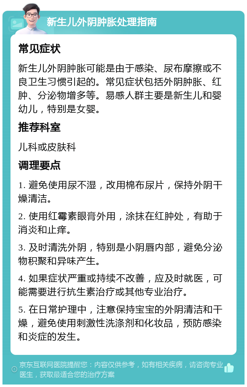 新生儿外阴肿胀处理指南 常见症状 新生儿外阴肿胀可能是由于感染、尿布摩擦或不良卫生习惯引起的。常见症状包括外阴肿胀、红肿、分泌物增多等。易感人群主要是新生儿和婴幼儿，特别是女婴。 推荐科室 儿科或皮肤科 调理要点 1. 避免使用尿不湿，改用棉布尿片，保持外阴干燥清洁。 2. 使用红霉素眼膏外用，涂抹在红肿处，有助于消炎和止痒。 3. 及时清洗外阴，特别是小阴唇内部，避免分泌物积聚和异味产生。 4. 如果症状严重或持续不改善，应及时就医，可能需要进行抗生素治疗或其他专业治疗。 5. 在日常护理中，注意保持宝宝的外阴清洁和干燥，避免使用刺激性洗涤剂和化妆品，预防感染和炎症的发生。