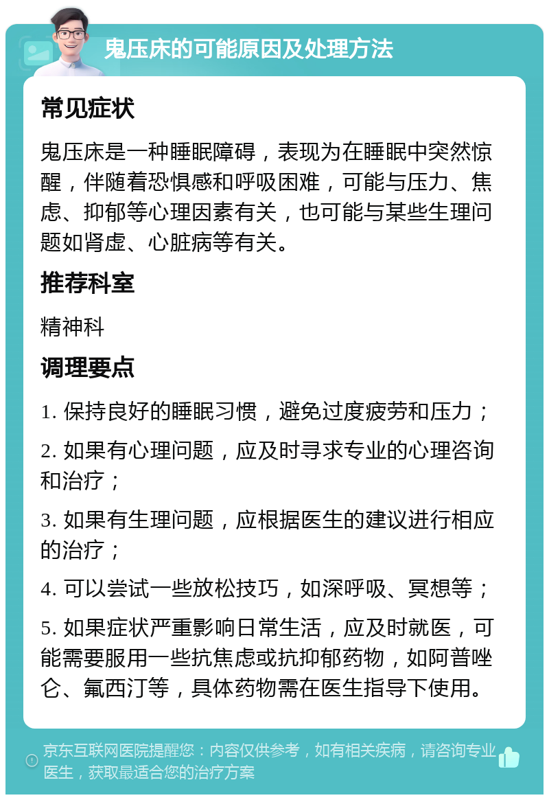 鬼压床的可能原因及处理方法 常见症状 鬼压床是一种睡眠障碍，表现为在睡眠中突然惊醒，伴随着恐惧感和呼吸困难，可能与压力、焦虑、抑郁等心理因素有关，也可能与某些生理问题如肾虚、心脏病等有关。 推荐科室 精神科 调理要点 1. 保持良好的睡眠习惯，避免过度疲劳和压力； 2. 如果有心理问题，应及时寻求专业的心理咨询和治疗； 3. 如果有生理问题，应根据医生的建议进行相应的治疗； 4. 可以尝试一些放松技巧，如深呼吸、冥想等； 5. 如果症状严重影响日常生活，应及时就医，可能需要服用一些抗焦虑或抗抑郁药物，如阿普唑仑、氟西汀等，具体药物需在医生指导下使用。