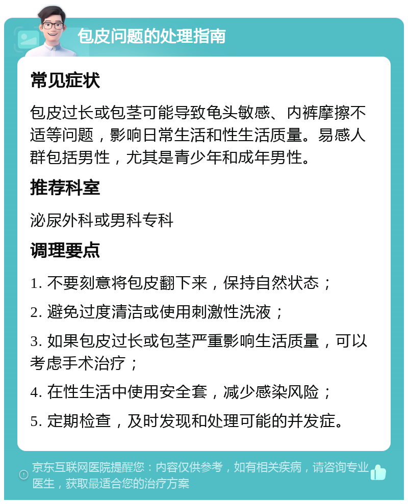 包皮问题的处理指南 常见症状 包皮过长或包茎可能导致龟头敏感、内裤摩擦不适等问题，影响日常生活和性生活质量。易感人群包括男性，尤其是青少年和成年男性。 推荐科室 泌尿外科或男科专科 调理要点 1. 不要刻意将包皮翻下来，保持自然状态； 2. 避免过度清洁或使用刺激性洗液； 3. 如果包皮过长或包茎严重影响生活质量，可以考虑手术治疗； 4. 在性生活中使用安全套，减少感染风险； 5. 定期检查，及时发现和处理可能的并发症。