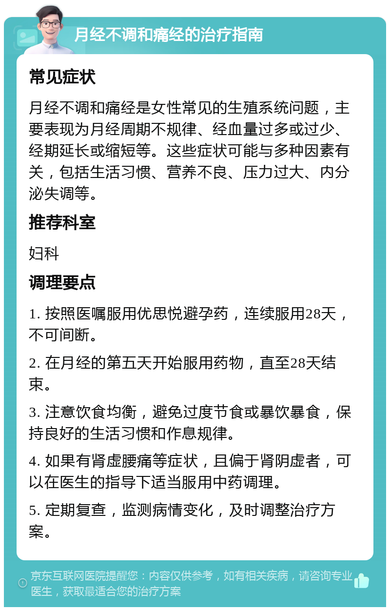 月经不调和痛经的治疗指南 常见症状 月经不调和痛经是女性常见的生殖系统问题，主要表现为月经周期不规律、经血量过多或过少、经期延长或缩短等。这些症状可能与多种因素有关，包括生活习惯、营养不良、压力过大、内分泌失调等。 推荐科室 妇科 调理要点 1. 按照医嘱服用优思悦避孕药，连续服用28天，不可间断。 2. 在月经的第五天开始服用药物，直至28天结束。 3. 注意饮食均衡，避免过度节食或暴饮暴食，保持良好的生活习惯和作息规律。 4. 如果有肾虚腰痛等症状，且偏于肾阴虚者，可以在医生的指导下适当服用中药调理。 5. 定期复查，监测病情变化，及时调整治疗方案。