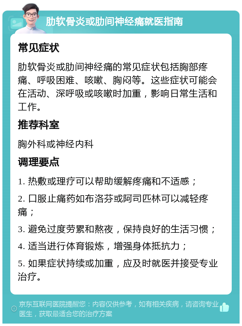 肋软骨炎或肋间神经痛就医指南 常见症状 肋软骨炎或肋间神经痛的常见症状包括胸部疼痛、呼吸困难、咳嗽、胸闷等。这些症状可能会在活动、深呼吸或咳嗽时加重，影响日常生活和工作。 推荐科室 胸外科或神经内科 调理要点 1. 热敷或理疗可以帮助缓解疼痛和不适感； 2. 口服止痛药如布洛芬或阿司匹林可以减轻疼痛； 3. 避免过度劳累和熬夜，保持良好的生活习惯； 4. 适当进行体育锻炼，增强身体抵抗力； 5. 如果症状持续或加重，应及时就医并接受专业治疗。