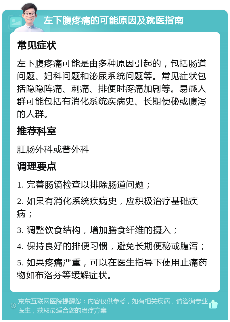 左下腹疼痛的可能原因及就医指南 常见症状 左下腹疼痛可能是由多种原因引起的，包括肠道问题、妇科问题和泌尿系统问题等。常见症状包括隐隐阵痛、刺痛、排便时疼痛加剧等。易感人群可能包括有消化系统疾病史、长期便秘或腹泻的人群。 推荐科室 肛肠外科或普外科 调理要点 1. 完善肠镜检查以排除肠道问题； 2. 如果有消化系统疾病史，应积极治疗基础疾病； 3. 调整饮食结构，增加膳食纤维的摄入； 4. 保持良好的排便习惯，避免长期便秘或腹泻； 5. 如果疼痛严重，可以在医生指导下使用止痛药物如布洛芬等缓解症状。