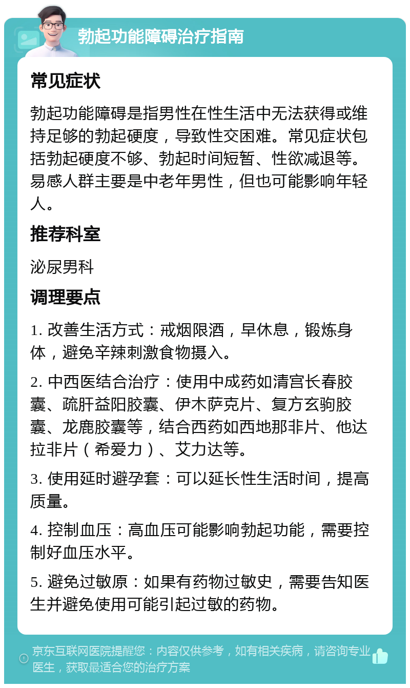 勃起功能障碍治疗指南 常见症状 勃起功能障碍是指男性在性生活中无法获得或维持足够的勃起硬度，导致性交困难。常见症状包括勃起硬度不够、勃起时间短暂、性欲减退等。易感人群主要是中老年男性，但也可能影响年轻人。 推荐科室 泌尿男科 调理要点 1. 改善生活方式：戒烟限酒，早休息，锻炼身体，避免辛辣刺激食物摄入。 2. 中西医结合治疗：使用中成药如清宫长春胶囊、疏肝益阳胶囊、伊木萨克片、复方玄驹胶囊、龙鹿胶囊等，结合西药如西地那非片、他达拉非片（希爱力）、艾力达等。 3. 使用延时避孕套：可以延长性生活时间，提高质量。 4. 控制血压：高血压可能影响勃起功能，需要控制好血压水平。 5. 避免过敏原：如果有药物过敏史，需要告知医生并避免使用可能引起过敏的药物。