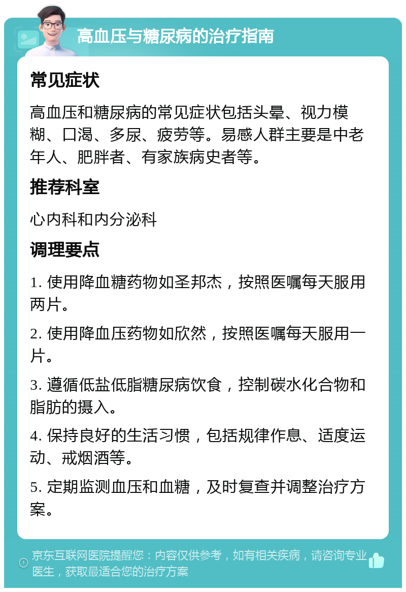 高血压与糖尿病的治疗指南 常见症状 高血压和糖尿病的常见症状包括头晕、视力模糊、口渴、多尿、疲劳等。易感人群主要是中老年人、肥胖者、有家族病史者等。 推荐科室 心内科和内分泌科 调理要点 1. 使用降血糖药物如圣邦杰，按照医嘱每天服用两片。 2. 使用降血压药物如欣然，按照医嘱每天服用一片。 3. 遵循低盐低脂糖尿病饮食，控制碳水化合物和脂肪的摄入。 4. 保持良好的生活习惯，包括规律作息、适度运动、戒烟酒等。 5. 定期监测血压和血糖，及时复查并调整治疗方案。