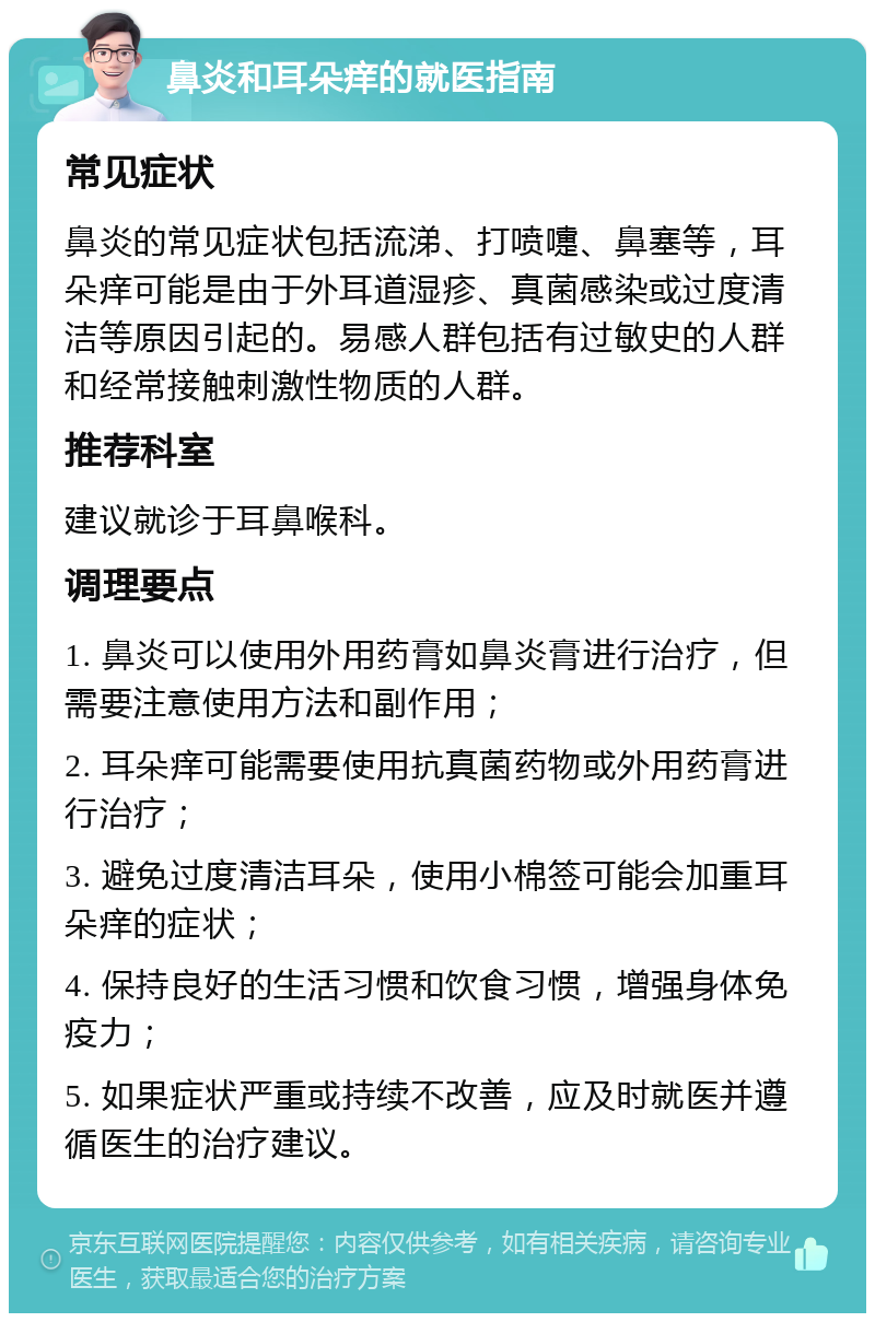 鼻炎和耳朵痒的就医指南 常见症状 鼻炎的常见症状包括流涕、打喷嚏、鼻塞等，耳朵痒可能是由于外耳道湿疹、真菌感染或过度清洁等原因引起的。易感人群包括有过敏史的人群和经常接触刺激性物质的人群。 推荐科室 建议就诊于耳鼻喉科。 调理要点 1. 鼻炎可以使用外用药膏如鼻炎膏进行治疗，但需要注意使用方法和副作用； 2. 耳朵痒可能需要使用抗真菌药物或外用药膏进行治疗； 3. 避免过度清洁耳朵，使用小棉签可能会加重耳朵痒的症状； 4. 保持良好的生活习惯和饮食习惯，增强身体免疫力； 5. 如果症状严重或持续不改善，应及时就医并遵循医生的治疗建议。