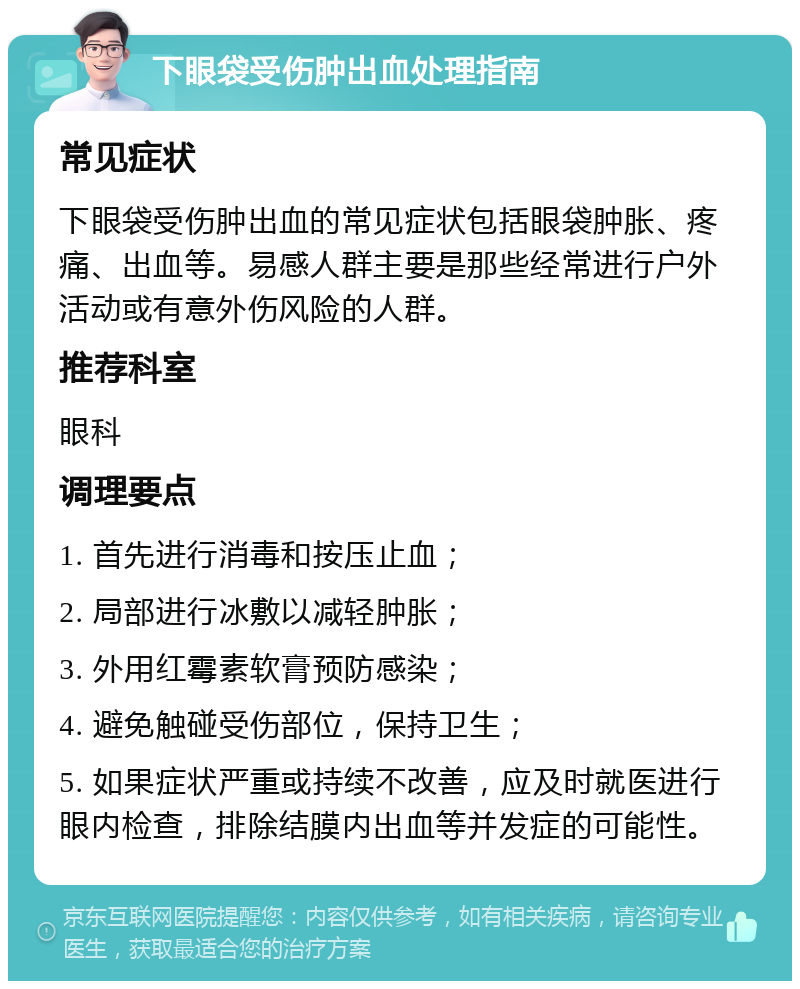 下眼袋受伤肿出血处理指南 常见症状 下眼袋受伤肿出血的常见症状包括眼袋肿胀、疼痛、出血等。易感人群主要是那些经常进行户外活动或有意外伤风险的人群。 推荐科室 眼科 调理要点 1. 首先进行消毒和按压止血； 2. 局部进行冰敷以减轻肿胀； 3. 外用红霉素软膏预防感染； 4. 避免触碰受伤部位，保持卫生； 5. 如果症状严重或持续不改善，应及时就医进行眼内检查，排除结膜内出血等并发症的可能性。