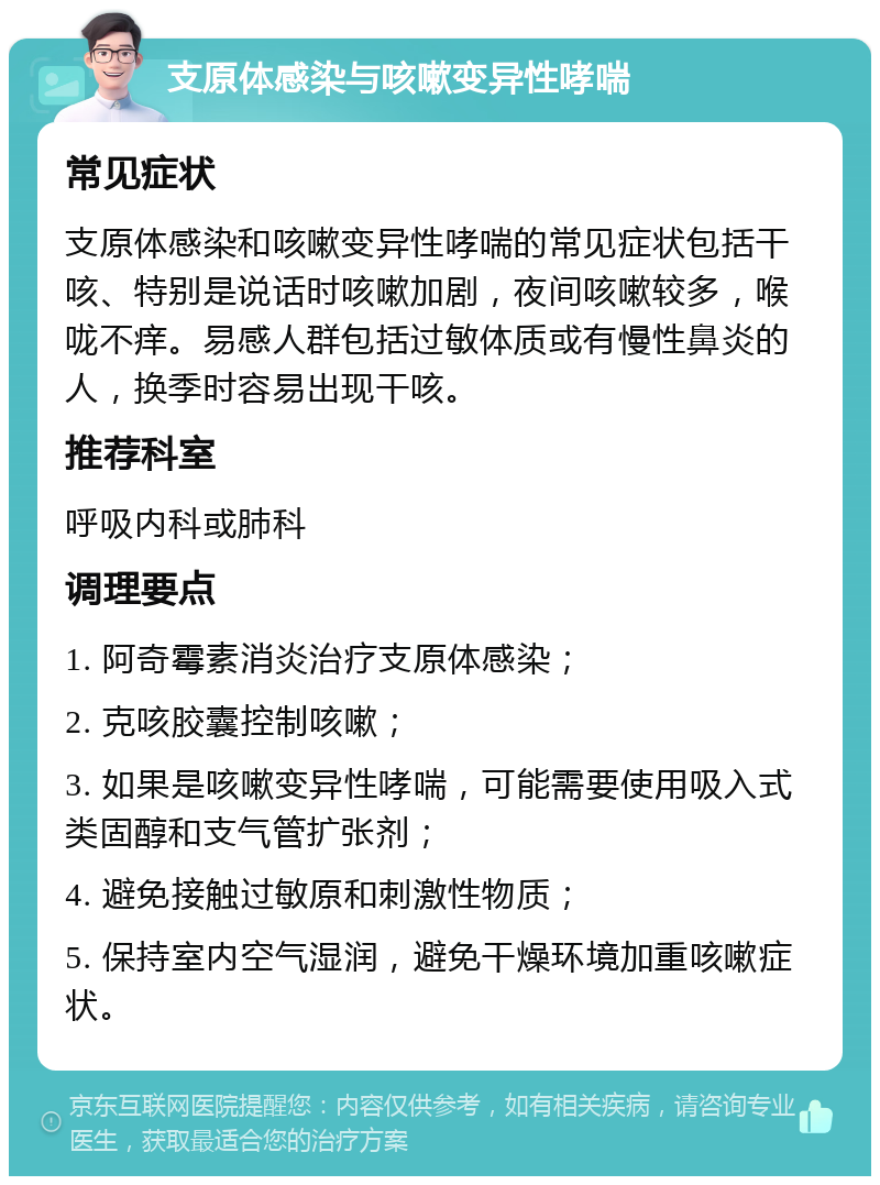 支原体感染与咳嗽变异性哮喘 常见症状 支原体感染和咳嗽变异性哮喘的常见症状包括干咳、特别是说话时咳嗽加剧，夜间咳嗽较多，喉咙不痒。易感人群包括过敏体质或有慢性鼻炎的人，换季时容易出现干咳。 推荐科室 呼吸内科或肺科 调理要点 1. 阿奇霉素消炎治疗支原体感染； 2. 克咳胶囊控制咳嗽； 3. 如果是咳嗽变异性哮喘，可能需要使用吸入式类固醇和支气管扩张剂； 4. 避免接触过敏原和刺激性物质； 5. 保持室内空气湿润，避免干燥环境加重咳嗽症状。