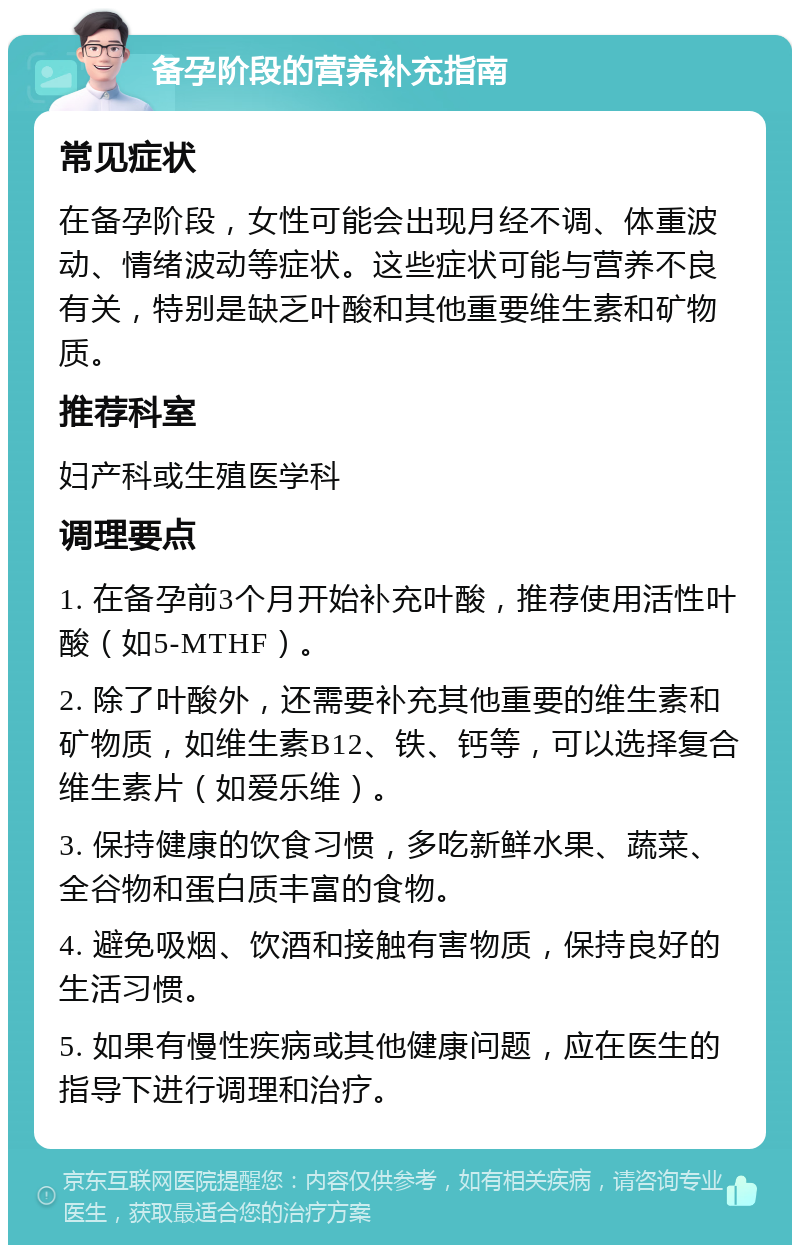 备孕阶段的营养补充指南 常见症状 在备孕阶段，女性可能会出现月经不调、体重波动、情绪波动等症状。这些症状可能与营养不良有关，特别是缺乏叶酸和其他重要维生素和矿物质。 推荐科室 妇产科或生殖医学科 调理要点 1. 在备孕前3个月开始补充叶酸，推荐使用活性叶酸（如5-MTHF）。 2. 除了叶酸外，还需要补充其他重要的维生素和矿物质，如维生素B12、铁、钙等，可以选择复合维生素片（如爱乐维）。 3. 保持健康的饮食习惯，多吃新鲜水果、蔬菜、全谷物和蛋白质丰富的食物。 4. 避免吸烟、饮酒和接触有害物质，保持良好的生活习惯。 5. 如果有慢性疾病或其他健康问题，应在医生的指导下进行调理和治疗。