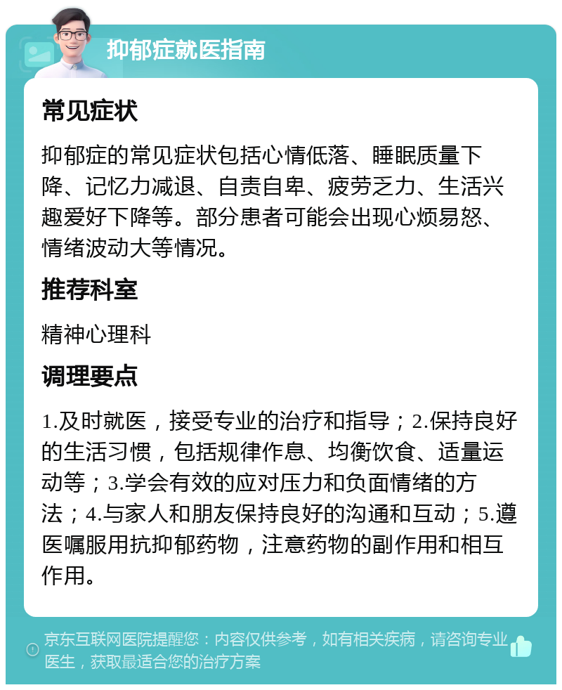 抑郁症就医指南 常见症状 抑郁症的常见症状包括心情低落、睡眠质量下降、记忆力减退、自责自卑、疲劳乏力、生活兴趣爱好下降等。部分患者可能会出现心烦易怒、情绪波动大等情况。 推荐科室 精神心理科 调理要点 1.及时就医，接受专业的治疗和指导；2.保持良好的生活习惯，包括规律作息、均衡饮食、适量运动等；3.学会有效的应对压力和负面情绪的方法；4.与家人和朋友保持良好的沟通和互动；5.遵医嘱服用抗抑郁药物，注意药物的副作用和相互作用。